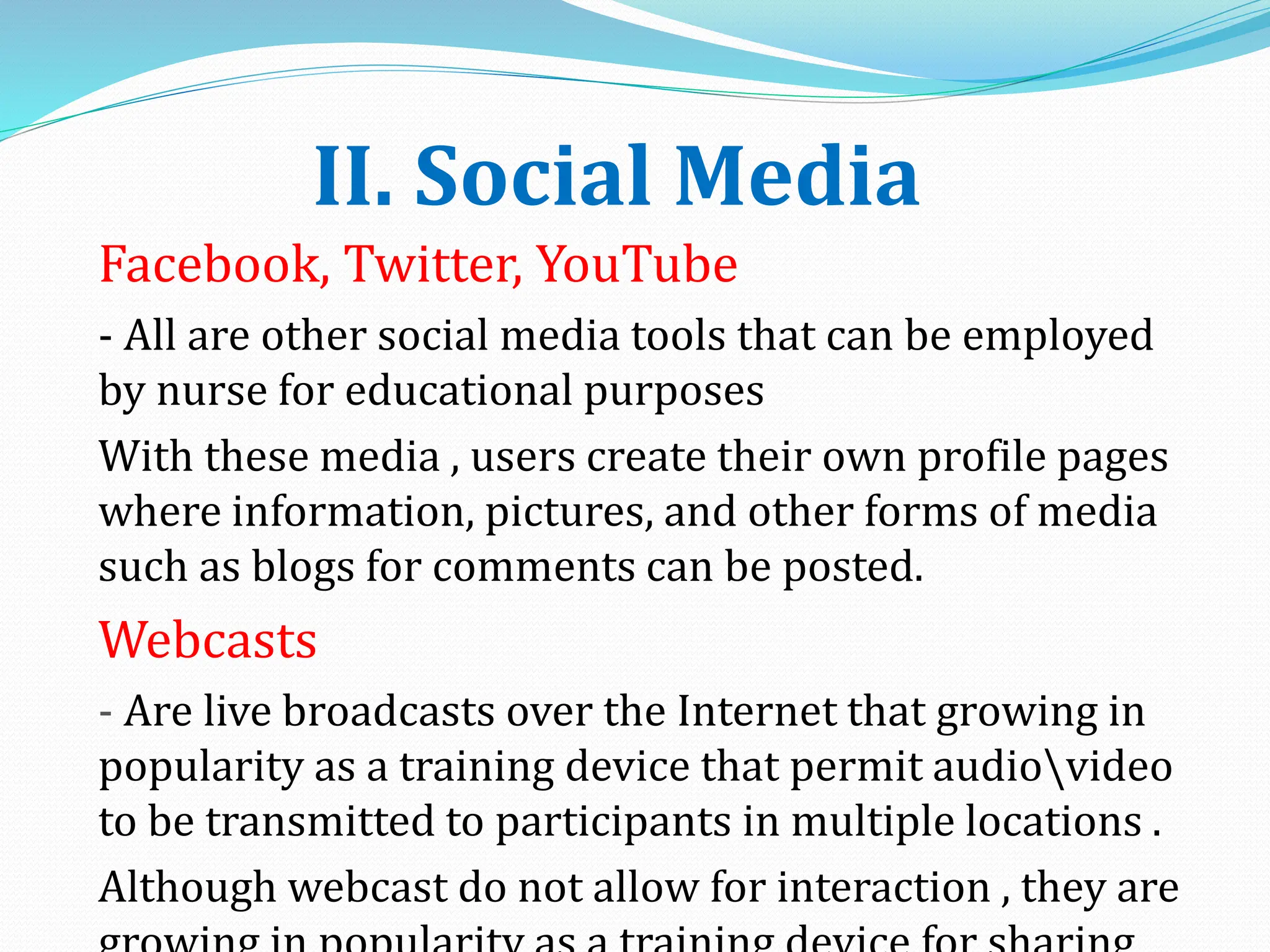 II. Social Media
Facebook, Twitter, YouTube
- All are other social media tools that can be employed
by nurse for educational purposes
With these media , users create their own profile pages
where information, pictures, and other forms of media
such as blogs for comments can be posted.
Webcasts
- Are live broadcasts over the Internet that growing in
popularity as a training device that permit audiovideo
to be transmitted to participants in multiple locations .
Although webcast do not allow for interaction , they are
 
