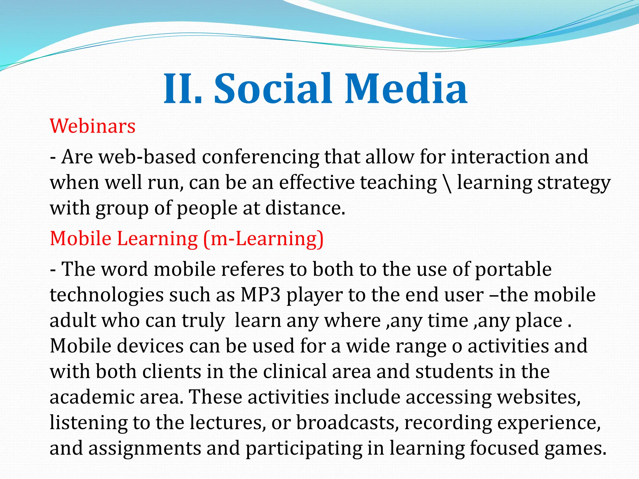 II. Social Media
Webinars
- Are web-based conferencing that allow for interaction and
when well run, can be an effective teaching  learning strategy
with group of people at distance.
Mobile Learning (m-Learning)
- The word mobile referes to both to the use of portable
technologies such as MP3 player to the end user –the mobile
adult who can truly learn any where ,any time ,any place .
Mobile devices can be used for a wide range o activities and
with both clients in the clinical area and students in the
academic area. These activities include accessing websites,
listening to the lectures, or broadcasts, recording experience,
and assignments and participating in learning focused games.
 