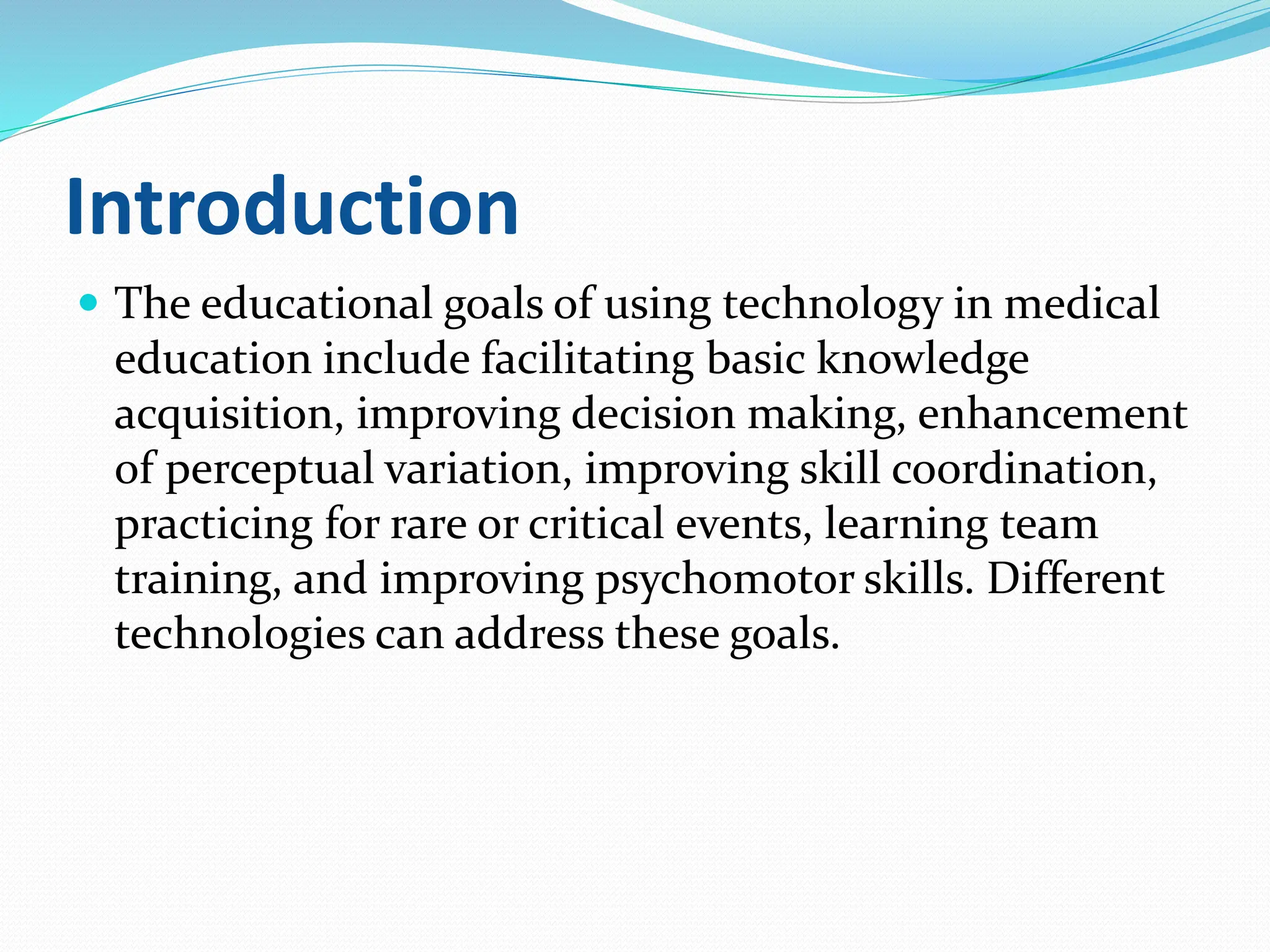 Introduction
 The educational goals of using technology in medical
education include facilitating basic knowledge
acquisition, improving decision making, enhancement
of perceptual variation, improving skill coordination,
practicing for rare or critical events, learning team
training, and improving psychomotor skills. Different
technologies can address these goals.
 