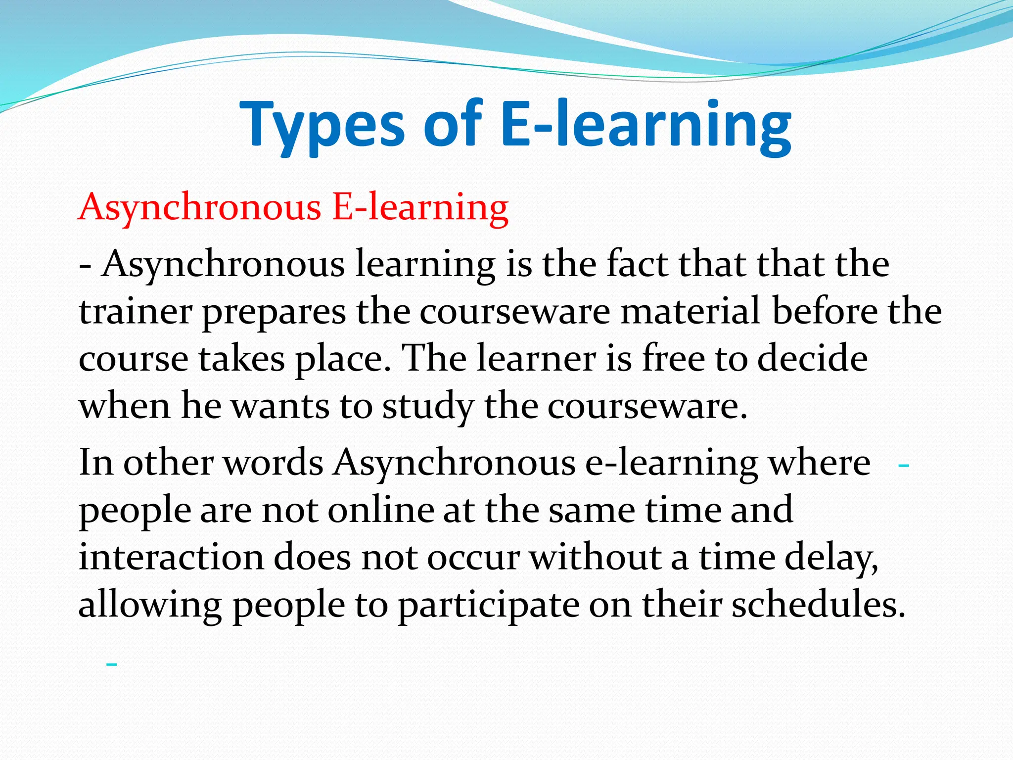 Types of E-learning
Asynchronous E-learning
- Asynchronous learning is the fact that that the
trainer prepares the courseware material before the
course takes place. The learner is free to decide
when he wants to study the courseware.
-
In other words Asynchronous e-learning where
people are not online at the same time and
interaction does not occur without a time delay,
allowing people to participate on their schedules.
-
 