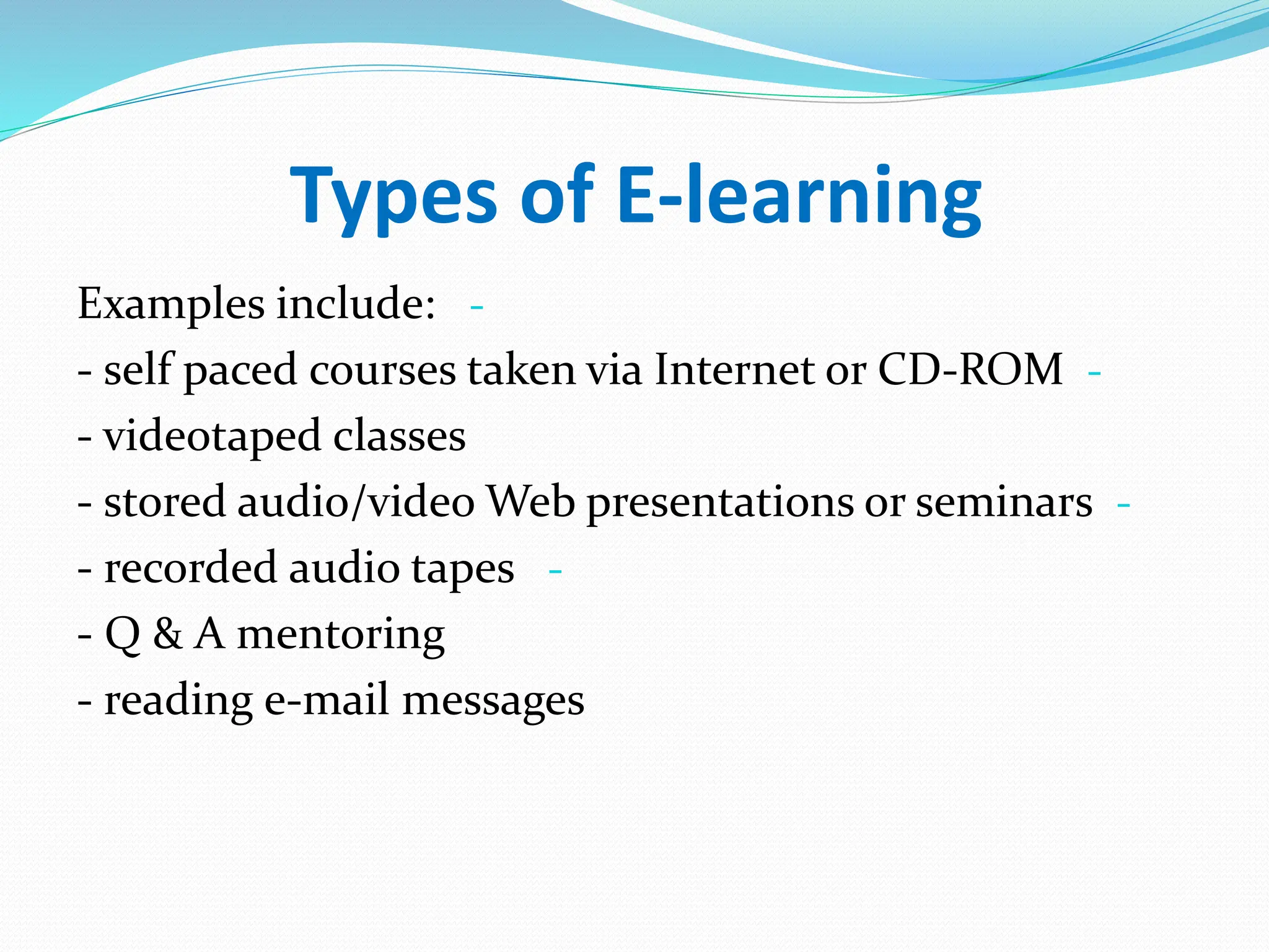 Types of E-learning
-
Examples include:
-
- self paced courses taken via Internet or CD-ROM
- videotaped classes
-
- stored audio/video Web presentations or seminars
-
- recorded audio tapes
- Q & A mentoring
- reading e-mail messages
 