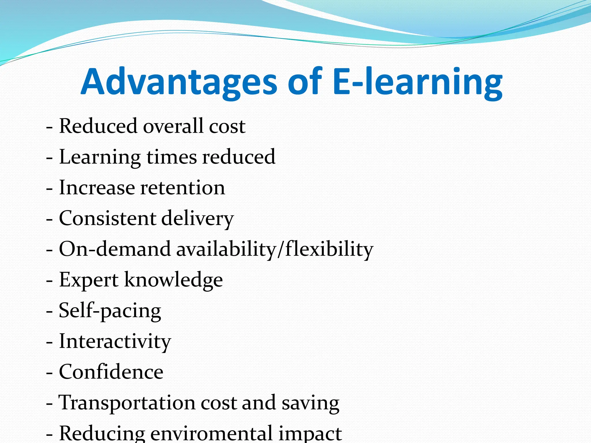 Advantages of E-learning
- Reduced overall cost
- Learning times reduced
- Increase retention
- Consistent delivery
- On-demand availability/flexibility
- Expert knowledge
- Self-pacing
- Interactivity
- Confidence
- Transportation cost and saving
- Reducing enviromental impact
 
