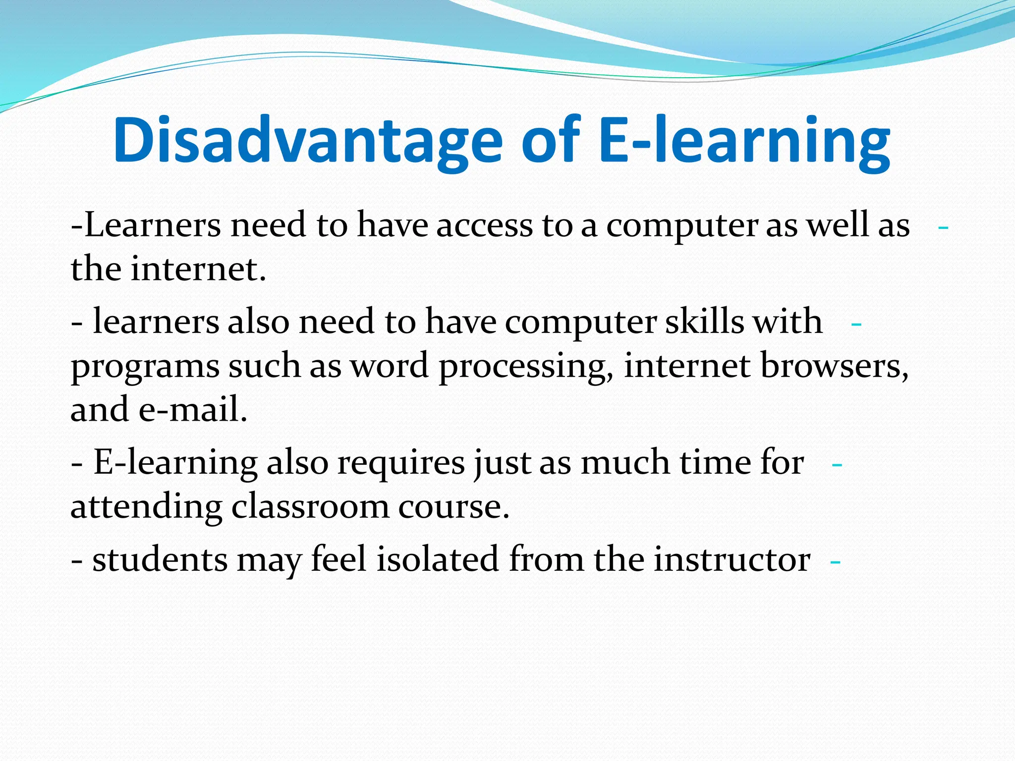 Disadvantage of E-learning
-
-Learners need to have access to a computer as well as
the internet.
-
- learners also need to have computer skills with
programs such as word processing, internet browsers,
and e-mail.
-
- E-learning also requires just as much time for
attending classroom course.
-
- students may feel isolated from the instructor
 