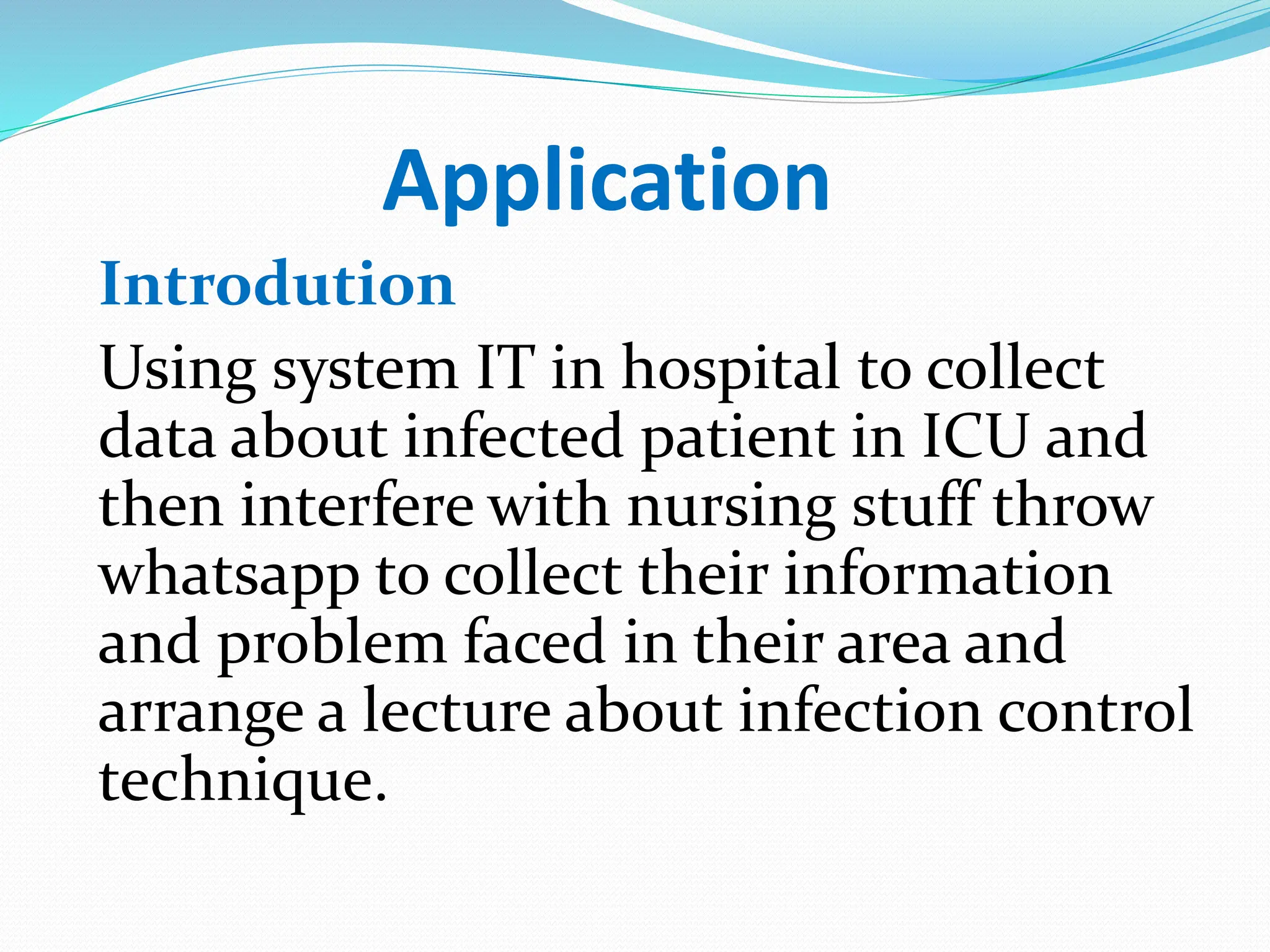 Application
Introdution
Using system IT in hospital to collect
data about infected patient in ICU and
then interfere with nursing stuff throw
whatsapp to collect their information
and problem faced in their area and
arrange a lecture about infection control
technique.
 