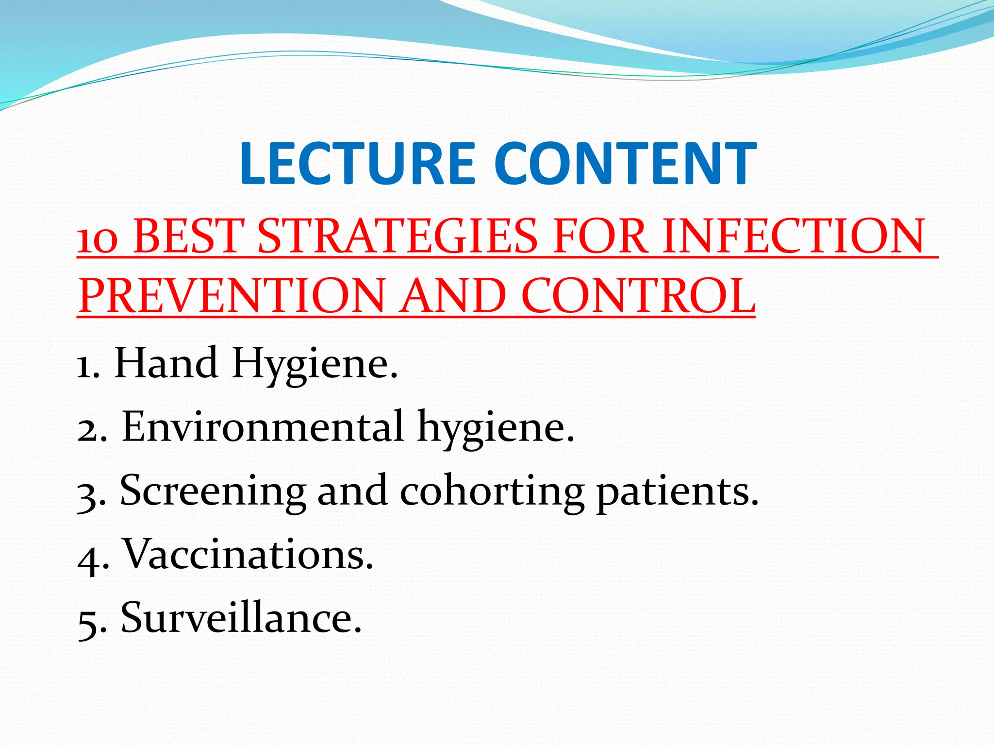 LECTURE CONTENT
10 BEST STRATEGIES FOR INFECTION
PREVENTION AND CONTROL
1. Hand Hygiene.
2. Environmental hygiene.
3. Screening and cohorting patients.
4. Vaccinations.
5. Surveillance.
 