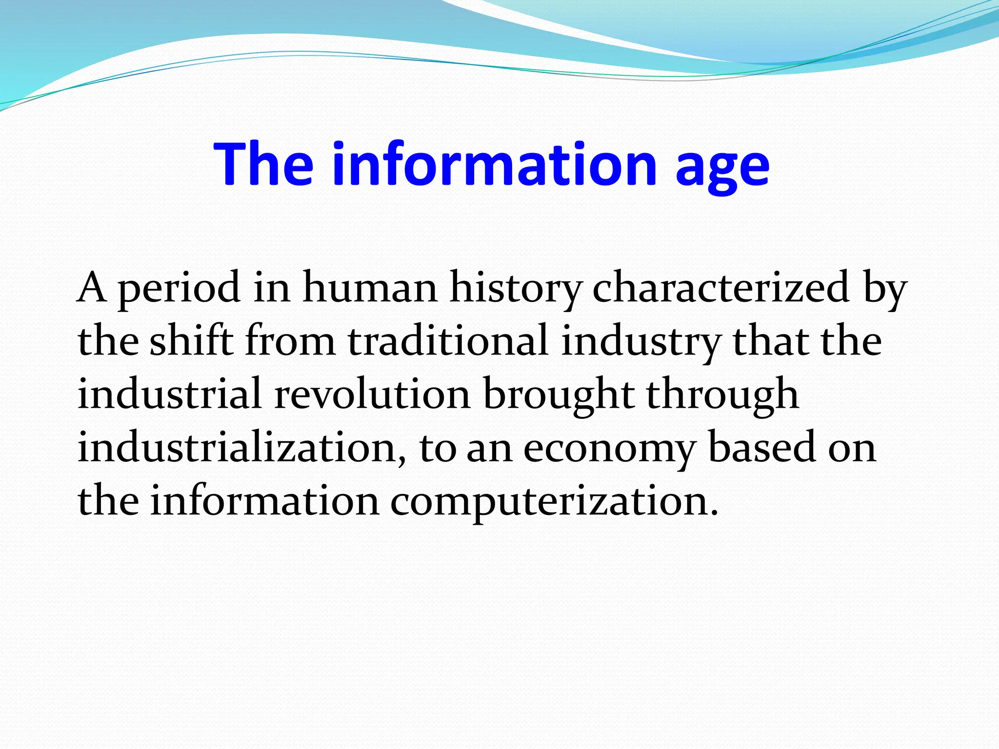 The information age
A period in human history characterized by
the shift from traditional industry that the
industrial revolution brought through
industrialization, to an economy based on
the information computerization.
 