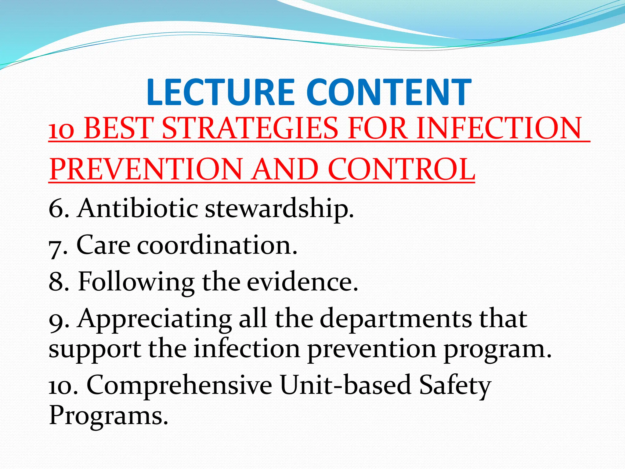 LECTURE CONTENT
10 BEST STRATEGIES FOR INFECTION
PREVENTION AND CONTROL
6. Antibiotic stewardship.
7. Care coordination.
8. Following the evidence.
9. Appreciating all the departments that
support the infection prevention program.
10. Comprehensive Unit-based Safety
Programs.
 