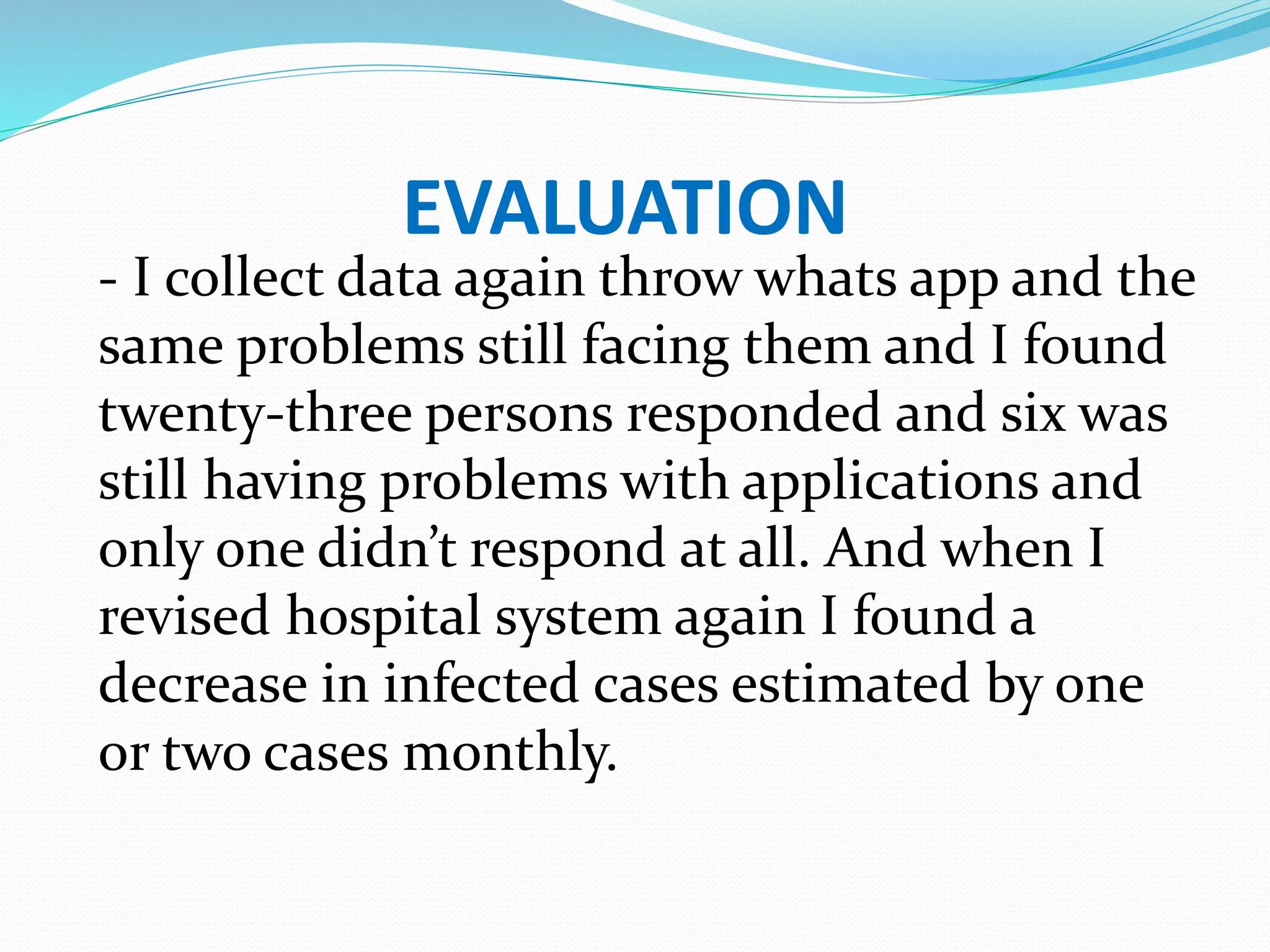 EVALUATION
- I collect data again throw whats app and the
same problems still facing them and I found
twenty-three persons responded and six was
still having problems with applications and
only one didn’t respond at all. And when I
revised hospital system again I found a
decrease in infected cases estimated by one
or two cases monthly.
 