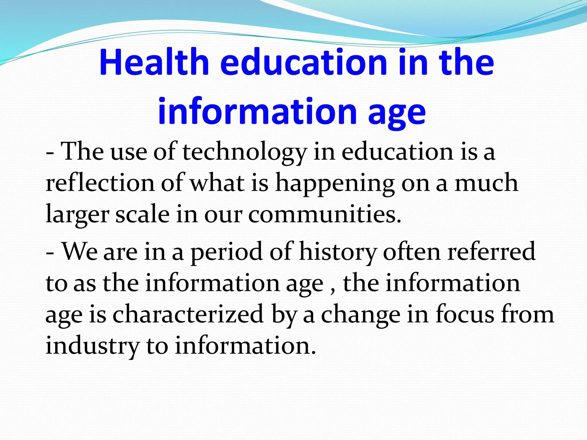Health education in the
information age
- The use of technology in education is a
reflection of what is happening on a much
larger scale in our communities.
- We are in a period of history often referred
to as the information age , the information
age is characterized by a change in focus from
industry to information.
 