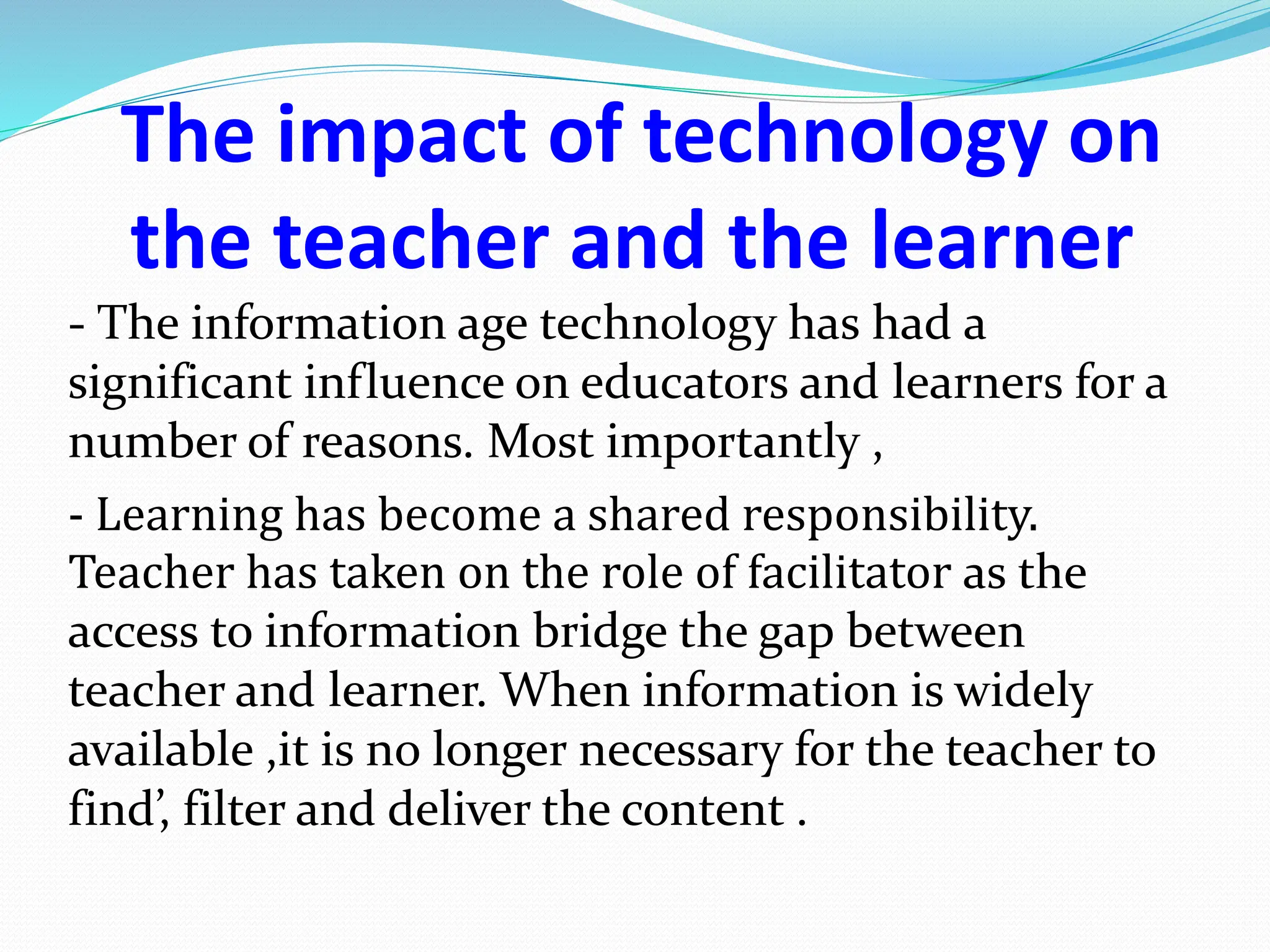 The impact of technology on
the teacher and the learner
- The information age technology has had a
significant influence on educators and learners for a
number of reasons. Most importantly ,
- Learning has become a shared responsibility.
Teacher has taken on the role of facilitator as the
access to information bridge the gap between
teacher and learner. When information is widely
available ,it is no longer necessary for the teacher to
find’, filter and deliver the content .
 