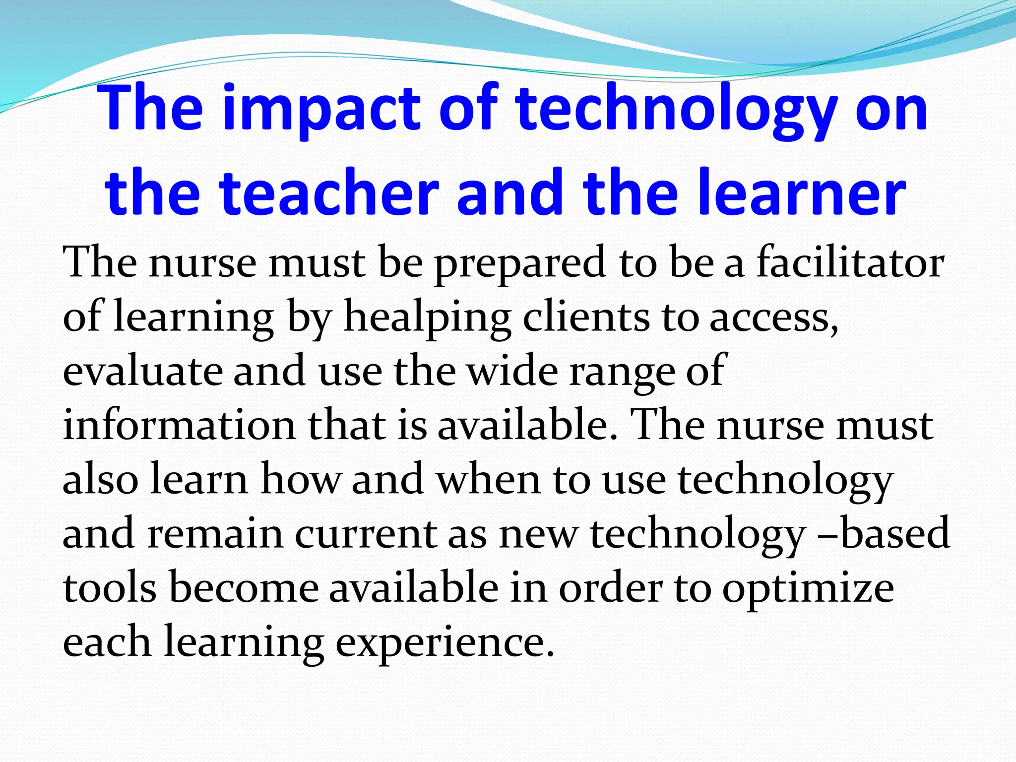 The impact of technology on
the teacher and the learner
The nurse must be prepared to be a facilitator
of learning by healping clients to access,
evaluate and use the wide range of
information that is available. The nurse must
also learn how and when to use technology
and remain current as new technology –based
tools become available in order to optimize
each learning experience.
 