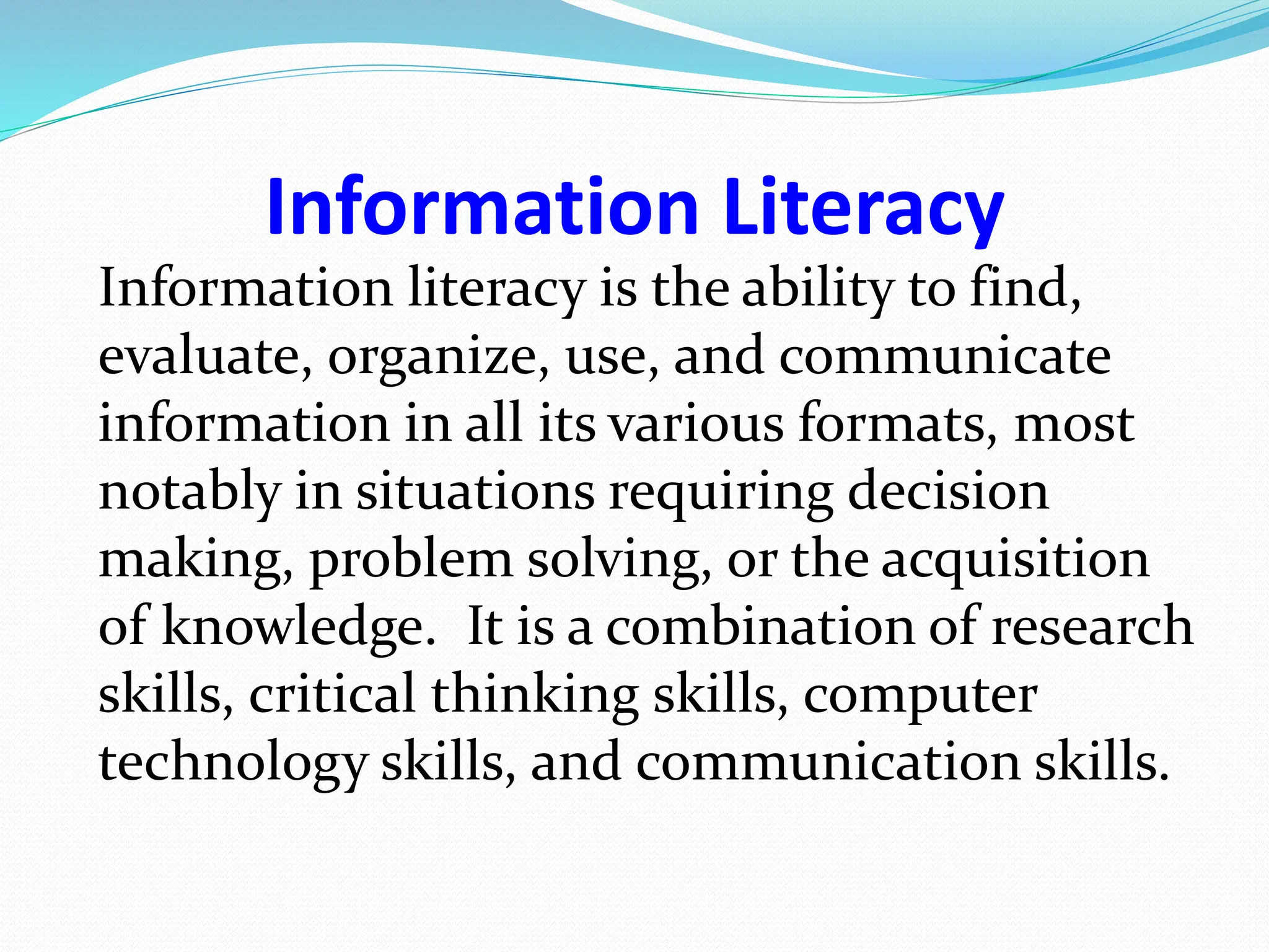 Information Literacy
Information literacy is the ability to find,
evaluate, organize, use, and communicate
information in all its various formats, most
notably in situations requiring decision
making, problem solving, or the acquisition
of knowledge. It is a combination of research
skills, critical thinking skills, computer
technology skills, and communication skills.
 
