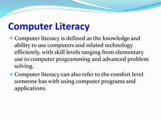 Computer Literacy
 Computer literacy is defined as the knowledge and
ability to use computers and related technology
efficiently, with skill levels ranging from elementary
use to computer programming and advanced problem
solving.
 Computer literacy can also refer to the comfort level
someone has with using computer programs and
applications.
 