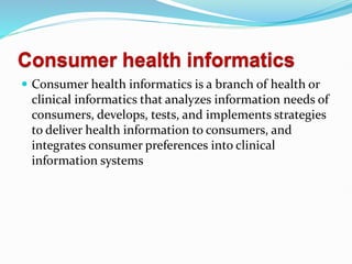 Consumer health informatics
 Consumer health informatics is a branch of health or
clinical informatics that analyzes information needs of
consumers, develops, tests, and implements strategies
to deliver health information to consumers, and
integrates consumer preferences into clinical
information systems
 