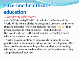 1-On-line healthcare
education
1. World Wide Web (WWW)
- World Wide Web (WWW): A technical definition of the
World Wide Web is all the resources and users on the Internet
that are using the Hypertext Transfer Protocol (HTTP) that
provides access to images, videos , sound and text
the world wide web is the most familiar technology-based
educational recourses Internet
- As it is provides unlimited resources for nurses to use in
practice and in professional education and development. Web
sites provide access to bibliographic databases, continuing
education, online journals and resources for patient teaching
and professional practice.
 