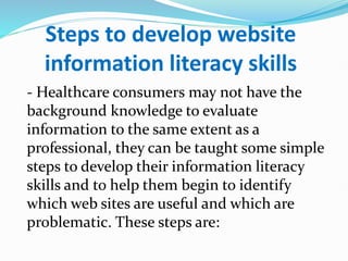 Steps to develop website
information literacy skills
- Healthcare consumers may not have the
background knowledge to evaluate
information to the same extent as a
professional, they can be taught some simple
steps to develop their information literacy
skills and to help them begin to identify
which web sites are useful and which are
problematic. These steps are:
 