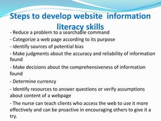 Steps to develop website information
literacy skills
- Reduce a problem to a searchable command
- Categorize a web page according to its purpose
- identify sources of potential bias
- Make judgments about the accuracy and reliability of information
found
- Make decisions about the comprehensiveness of information
found
- Determine currency
- Identify resources to answer questions or verify assumptions
about content of a webpage
- The nurse can teach clients who access the web to use it more
effectively and can be proactive in encouraging others to give it a
try.
 