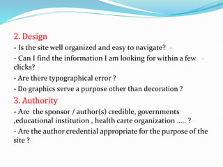 2. Design
-
- Is the site well organized and easy to navigate?
-
- Can I find the information I am looking for within a few
clicks?
- Are there typographical error ?
- Do graphics serve a purpose other than decoration ?
3. Authority
- Are the sponsor / author(s) credible, governments
,educational institution , health carte organization ….. ?
- Are the author credential appropriate for the purpose of the
site ?
 