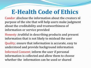 E-Health Code of Ethics
Candor ;disclose the information about the creators nl
purpose of the site that will help users make judgment
about the creditability and trustworthiness of
information or service provided
Honesty ;truthful in describing products and present
information that is not likely to mislead the user
Quality; ensure that information is accurate, easy to
understood and provide background information
Informed Consent; inform the user if personal
information is collected and allow them to choose
whether the information can be used or shared
 