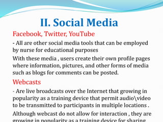 II. Social Media
Facebook, Twitter, YouTube
- All are other social media tools that can be employed
by nurse for educational purposes
With these media , users create their own profile pages
where information, pictures, and other forms of media
such as blogs for comments can be posted.
Webcasts
- Are live broadcasts over the Internet that growing in
popularity as a training device that permit audiovideo
to be transmitted to participants in multiple locations .
Although webcast do not allow for interaction , they are
 