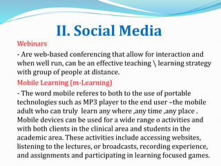 II. Social Media
Webinars
- Are web-based conferencing that allow for interaction and
when well run, can be an effective teaching  learning strategy
with group of people at distance.
Mobile Learning (m-Learning)
- The word mobile referes to both to the use of portable
technologies such as MP3 player to the end user –the mobile
adult who can truly learn any where ,any time ,any place .
Mobile devices can be used for a wide range o activities and
with both clients in the clinical area and students in the
academic area. These activities include accessing websites,
listening to the lectures, or broadcasts, recording experience,
and assignments and participating in learning focused games.
 