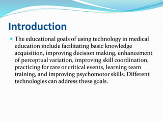 Introduction
 The educational goals of using technology in medical
education include facilitating basic knowledge
acquisition, improving decision making, enhancement
of perceptual variation, improving skill coordination,
practicing for rare or critical events, learning team
training, and improving psychomotor skills. Different
technologies can address these goals.
 