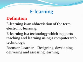 E-learning
Definition
E-learning is an abbreviation of the term
electronic learning.
E-learning is a technology which supports
teaching and learning using a computer web
technology.
Focus on Learner – Designing, developing,
delivering and assessing learning.
 