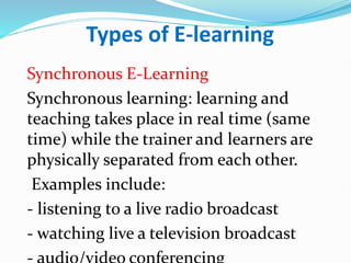 Types of E-learning
Synchronous E-Learning
Synchronous learning: learning and
teaching takes place in real time (same
time) while the trainer and learners are
physically separated from each other.
Examples include:
- listening to a live radio broadcast
- watching live a television broadcast
 