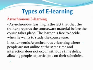 Types of E-learning
Asynchronous E-learning
- Asynchronous learning is the fact that that the
trainer prepares the courseware material before the
course takes place. The learner is free to decide
when he wants to study the courseware.
-
In other words Asynchronous e-learning where
people are not online at the same time and
interaction does not occur without a time delay,
allowing people to participate on their schedules.
-
 