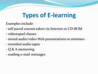 Types of E-learning
-
Examples include:
-
- self paced courses taken via Internet or CD-ROM
- videotaped classes
-
- stored audio/video Web presentations or seminars
-
- recorded audio tapes
- Q & A mentoring
- reading e-mail messages
 