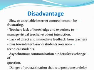 Disadvantage
-
- Slow or unreliable internet connections can be
frustrating.
-
- Teachers lack of knowledge and experince to
manage virtual teacher-student interaction.
- Lack of direct and immediate feedback from teachers
-
- Bias towards tech-savvy students over non-
technical students.
-
- Asynchronouscommunication hinders fastexchange
of
question.
- Danger of procrastination that is to postpone or delay
 