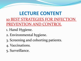LECTURE CONTENT
10 BEST STRATEGIES FOR INFECTION
PREVENTION AND CONTROL
1. Hand Hygiene.
2. Environmental hygiene.
3. Screening and cohorting patients.
4. Vaccinations.
5. Surveillance.
 
