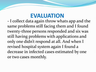 EVALUATION
- I collect data again throw whats app and the
same problems still facing them and I found
twenty-three persons responded and six was
still having problems with applications and
only one didn’t respond at all. And when I
revised hospital system again I found a
decrease in infected cases estimated by one
or two cases monthly.
 