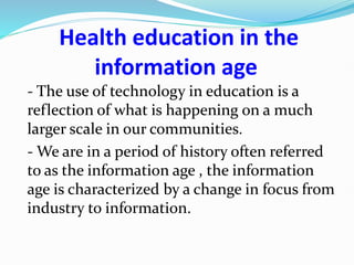 Health education in the
information age
- The use of technology in education is a
reflection of what is happening on a much
larger scale in our communities.
- We are in a period of history often referred
to as the information age , the information
age is characterized by a change in focus from
industry to information.
 