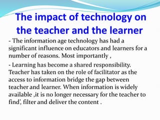 The impact of technology on
the teacher and the learner
- The information age technology has had a
significant influence on educators and learners for a
number of reasons. Most importantly ,
- Learning has become a shared responsibility.
Teacher has taken on the role of facilitator as the
access to information bridge the gap between
teacher and learner. When information is widely
available ,it is no longer necessary for the teacher to
find’, filter and deliver the content .
 