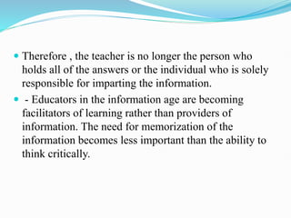  Therefore , the teacher is no longer the person who
holds all of the answers or the individual who is solely
responsible for imparting the information.
 - Educators in the information age are becoming
facilitators of learning rather than providers of
information. The need for memorization of the
information becomes less important than the ability to
think critically.
 