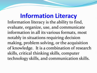 Information Literacy
Information literacy is the ability to find,
evaluate, organize, use, and communicate
information in all its various formats, most
notably in situations requiring decision
making, problem solving, or the acquisition
of knowledge. It is a combination of research
skills, critical thinking skills, computer
technology skills, and communication skills.
 