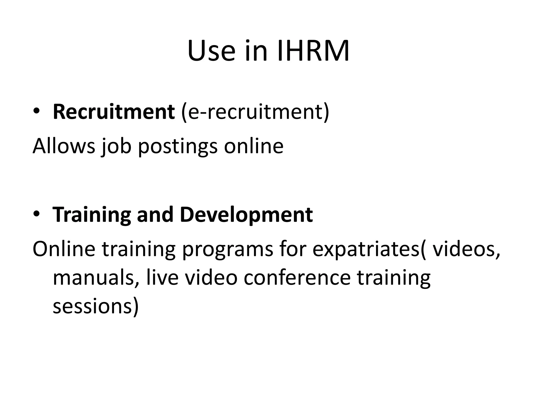 Use in IHRM
• Recruitment (e-recruitment)
Allows job postings online
• Training and Development
Online training programs for expatriates( videos,
manuals, live video conference training
sessions)
 