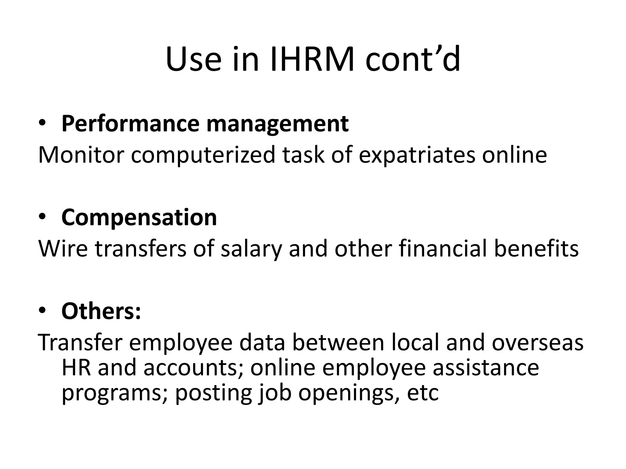 Use in IHRM cont’d
• Performance management
Monitor computerized task of expatriates online
• Compensation
Wire transfers of salary and other financial benefits
• Others:
Transfer employee data between local and overseas
HR and accounts; online employee assistance
programs; posting job openings, etc
 