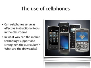 The	
  use	
  of	
  cellphones
• Can	
  cellphones	
  serve	
  as	
  
eﬀecHve	
  instrucHonal	
  tools	
  
in	
  the	
  classroom?	
  
• In	
  what	
  way	
  can	
  the	
  mobile	
  
technology	
  support	
  and	
  
strengthen	
  the	
  curriculum?	
  
What	
  are	
  the	
  drawbacks?
13
 