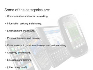 • Communication and social networking.

• Information seeking and sharing.

• Entertainment and leisure.

• Personal business and banking.

• Entrepreneurship, business development and marketing.

• Creativity and the arts.

• Education and learning. 

• (other categories?) ...
Some of the categories are:
 