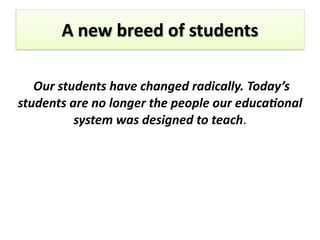 A	
  new	
  breed	
  of	
  students	
  
	
  Our	
  students	
  have	
  changed	
  radically.	
  Today’s	
  
students	
  are	
  no	
  longer	
  the	
  people	
  our	
  educa7onal	
  
system	
  was	
  designed	
  to	
  teach.	
  
 