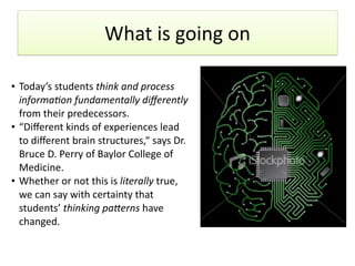 What	
  is	
  going	
  on
• Today’s	
  students	
  think	
  and	
  process	
  
informa1on	
  fundamentally	
  diﬀerently	
  
from	
  their	
  predecessors.	
  
• “Diﬀerent	
  kinds	
  of	
  experiences	
  lead	
  
to	
  diﬀerent	
  brain	
  structures,“	
  says	
  Dr.	
  
Bruce	
  D.	
  Perry	
  of	
  Baylor	
  College	
  of	
  
Medicine.	
  
• Whether	
  or	
  not	
  this	
  is	
  literally	
  true,	
  
we	
  can	
  say	
  with	
  certainty	
  that	
  
students’	
  thinking	
  pa7erns	
  have	
  
changed.
 