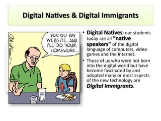Digital	
  Na4ves	
  &	
  Digital	
  Immigrants
• Digital	
  Na4ves;	
  our	
  students	
  
today	
  are	
  all	
  “na4ve	
  
speakers”	
  of	
  the	
  digital	
  
language	
  of	
  computers,	
  video	
  
games	
  and	
  the	
  Internet.	
  
• Those	
  of	
  us	
  who	
  were	
  not	
  born	
  
into	
  the	
  digital	
  world	
  but	
  have	
  
become	
  fascinated	
  by	
  and	
  
adopted	
  many	
  or	
  most	
  aspects	
  
of	
  the	
  new	
  technology	
  are	
  
Digital	
  Immigrants.	
  
 