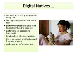 Digital	
  NaHves	
  …
• are	
  used	
  to	
  receiving	
  informaHon	
  
really	
  fast.	
  
• like	
  to	
  parallel	
  process	
  and	
  mulH-­‐
task.	
  
• prefer	
  their	
  graphics	
  before	
  their	
  
text	
  rather	
  than	
  the	
  opposite.	
  
• prefer	
  random	
  access	
  (like	
  
hypertext).	
  
• funcHon	
  best	
  when	
  networked.	
  
• thrive	
  on	
  instant	
  graHﬁcaHon	
  and	
  
frequent	
  rewards.	
  
• prefer	
  games	
  to	
  “serious”	
  work.
 