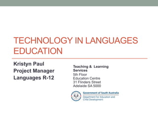 Technology in languages education 
Kristyn Paul 
Project Manager 
Languages R-12 
Teaching & Learning Services 
5th Floor 
Education Centre 
31 Flinders Street 
Adelaide SA 5000 
http://www.slideshare.net/kristynpaul/technology-in-languages- 
education 
 