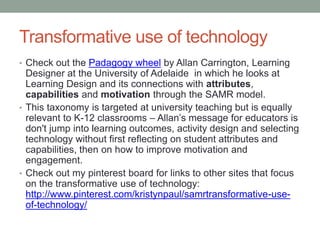 SAMR model 
The Substitution 
Augmentation Modification 
Redefinition Model (SAMR) 
developed by Dr. Ruben 
Puentedura shows a four 
stage progression that 
adopters of educational 
technology typically follow. 
 