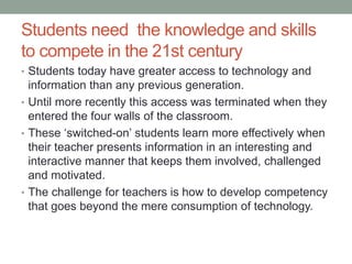 Keeping up with technology 
There has been an explosion 
of technology tools over the 
last 5 years ranging from 
interactive whiteboards to 
laptops and most recently 
iPads and tablets. With the 
plethora of tools to choose 
from, budget and time 
limitations, it’s no wonder 
that teachers can feel 
overwhelmed! 
 