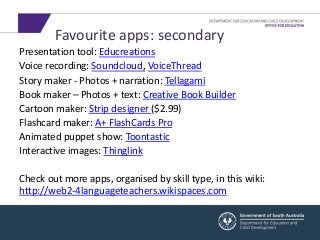Favourite apps: secondary 
Presentation tool: Educreations 
Voice recording: Soundcloud, VoiceThread 
Story maker - Photos + narration: Tellagami 
Book maker – Photos + text: Creative Book Builder 
Cartoon maker: Strip designer ($2.99) 
Flashcard maker: A+ FlashCards Pro 
Animated puppet show: Toontastic 
Interactive images: Thinglink 
Check out more apps, organised by skill type, in this wiki: 
http://web2-4languageteachers.wikispaces.com 
 