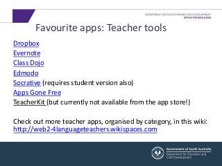 Favourite apps: Teacher tools 
Dropbox 
Evernote 
Class Dojo 
Edmodo 
Socrative (requires student version also) 
Apps Gone Free 
TeacherKit (but currently not available from the app store!) 
Check out more teacher apps, organised by category, in this wiki: 
http://web2-4languageteachers.wikispaces.com 
 